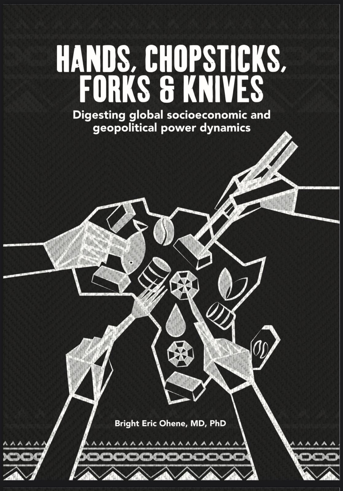 Black book cover with all white design elements pictures. Title at the top center in bold all caps font reads "HANDS, CHOPSTICKS, FORKS & KNIVES". Subtitle underneath in smaller font reads, "Digesting global socioeconomic and geopolitical power dynamics". An artistic image underneath shows a map of Africa full of different food items, with four stylized hands reaching inwards to grab food using different utensils. Author's name is at the bottom of the book cover, reading "Bright Eric Ohene, MD, PhD", with a decorative footer going across the bottom of the page.